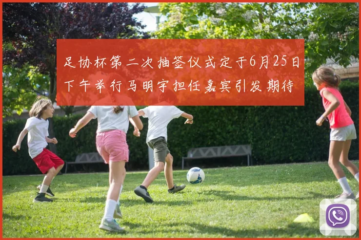 足协杯第二次抽签仪式定于6月25日下午举行马明宇担任嘉宾引发期待