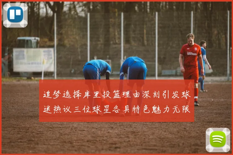 追梦选择库里投篮理由深刻引发球迷热议三位球星各具特色魅力无限