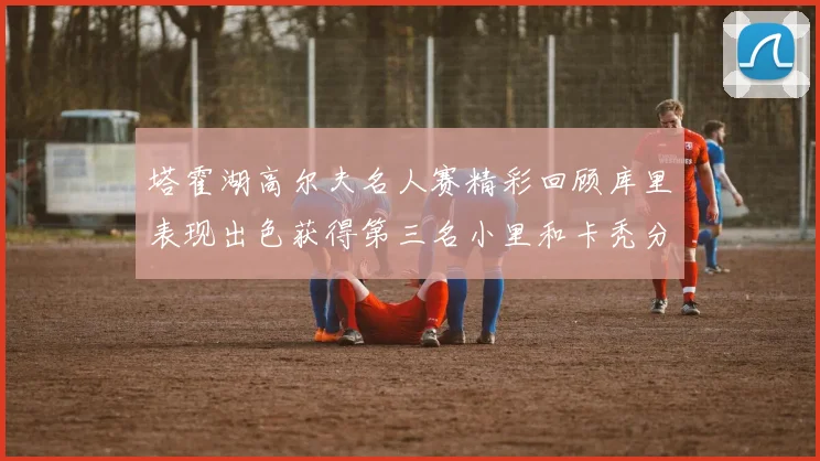 塔霍湖高尔夫名人赛精彩回顾库里表现出色获得第三名小里和卡秃分别位列第十六与第三十八