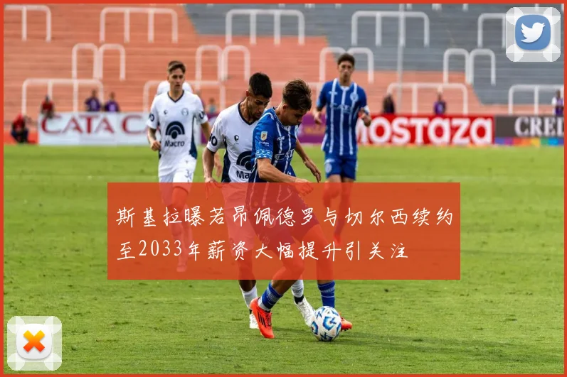斯基拉曝若昂佩德罗与切尔西续约至2033年薪资大幅提升引关注