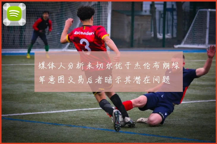 媒体人分析米切尔优于杰伦布朗绿军意图交易后者暗示其潜在问题