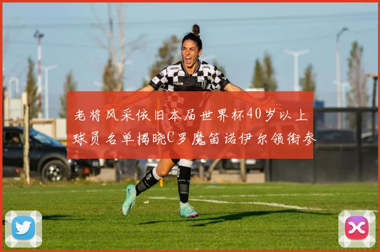 老将风采依旧本届世界杯40岁以上球员名单揭晓C罗魔笛诺伊尔领衔参赛