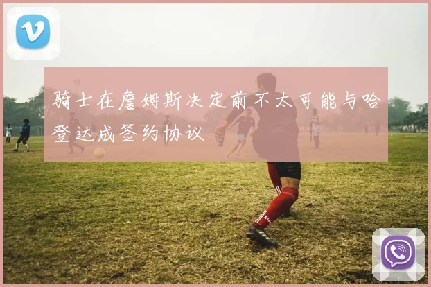 骑士在詹姆斯决定前不太可能与哈登达成签约协议