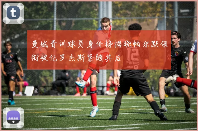 曼城青训球员身价榜揭晓帕尔默领衔破亿罗杰斯紧随其后
